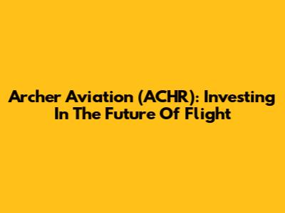 Archer Aviation (ACHR): Investing In The Future Of Flight