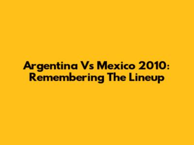 Argentina Vs Mexico 2010: Remembering The Lineup