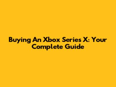 Buying An Xbox Series X: Your Complete Guide