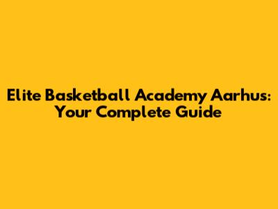 Elite Basketball Academy Aarhus: Your Complete Guide