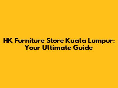 HK Furniture Store Kuala Lumpur: Your Ultimate Guide