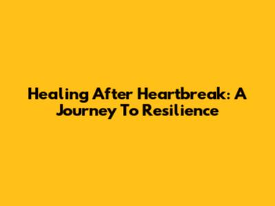 Healing After Heartbreak: A Journey To Resilience