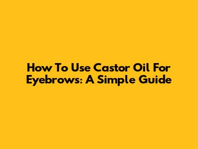 How To Use Castor Oil For Eyebrows: A Simple Guide