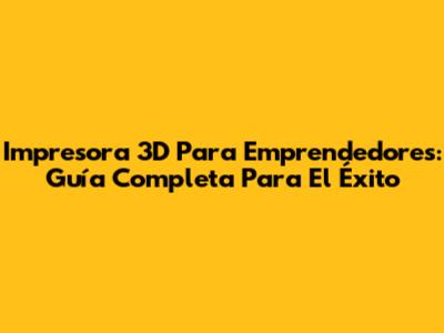 Impresora 3D Para Emprendedores: Guía Completa Para El Éxito