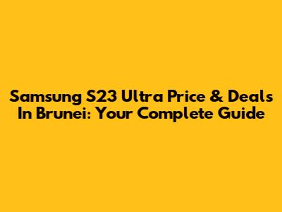 Samsung S23 Ultra Price & Deals In Brunei: Your Complete Guide