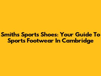Smiths Sports Shoes: Your Guide To Sports Footwear In Cambridge