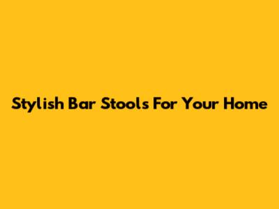 Stylish Bar Stools For Your Home
