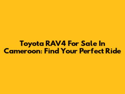 Toyota RAV4 For Sale In Cameroon: Find Your Perfect Ride